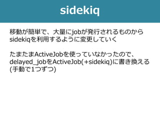 sidekiq
移動が簡単で、大量にjobが発行されるものから
sidekiqを利用するように変更していく
たまたまActiveJobを使っていなかったので、
delayed_jobをActiveJob(+sidekiq)に書き換える
(手動で1つずつ)
 