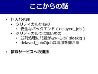 ここからの話
• 巨大な処理
• クリティカルなもの
• 安全なバックエンド ( delayed_job )
• クリティカルでは無いもの
• 並列処理に問題がないもの( sidekiq )
• delayed_jobのjob数増加を抑える
• 複数サービスへの連携
 
