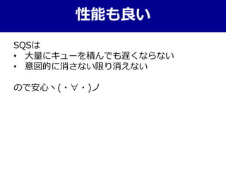 性能も良い
SQSは
• 大量にキューを積んでも遅くならない
• 意図的に消さない限り消えない
ので安心ヽ(・∀・)ノ
 