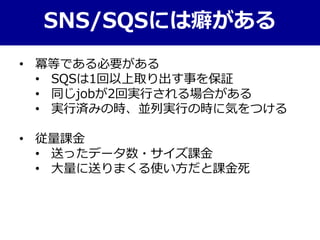 SNS/SQSには癖がある
• 冪等である必要がある
• SQSは1回以上取り出す事を保証
• 同じjobが2回実行される場合がある
• 実行済みの時、並列実行の時に気をつける
• 従量課金
• 送ったデータ数・サイズ課金
• 大量に送りまくる使い方だと課金死
 