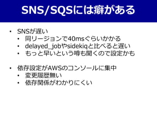 SNS/SQSには癖がある
• SNSが遅い
• 同リージョンで40msぐらいかかる
• delayed_jobやsidekiqと比べると遅い
• もっと早いという噂も聞くので設定かも
• 依存設定がAWSのコンソールに集中
• 変更履歴無い
• 依存関係がわかりにくい
 