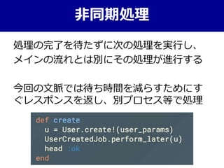 処理の完了を待たずに次の処理を実行し、
メインの流れとは別にその処理が進行する
今回の文脈では待ち時間を減らすためにす
ぐレスポンスを返し、別プロセス等で処理
非同期処理
 