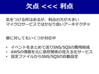 欠点 <<< 利点
気をつける所はあるが、利点の方が大きい
マイクロサービスではかなり良いアーキテクチャ
癖に対してもいくつか対応中
• イベントをまとめて送りSNS/SQSの費用削減
• AWSの情報を元に依存関係の見える化サービス
• 設定ファイルからSNS/SQSの自動設定
 