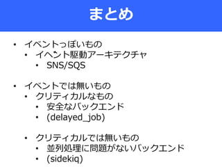 まとめ
• イベントっぽいもの
• イベント駆動アーキテクチャ
• SNS/SQS
• イベントでは無いもの
• クリティカルなもの
• 安全なバックエンド
• (delayed_job)
• クリティカルでは無いもの
• 並列処理に問題がないバックエンド
• (sidekiq)
 