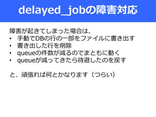 delayed_jobの障害対応
障害が起きてしまった場合は、
• 手動でDBの行の一部をファイルに書き出す
• 書き出した行を削除
• queueの件数が減るのでまともに動く
• queueが減ってきたら待避したのを戻す
と、頑張れば何とかなります（つらい）
 