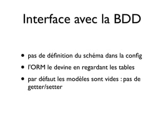 Interface avec la BDD

• pas de déﬁnition du schéma dans la conﬁg
• l'ORM le devine en regardant les tables
• par défaut les modèles sont vides : pas de
  getter/setter
 
