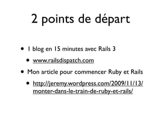 2 points de départ

• 1 blog en 15 minutes avec Rails 3
 • www.railsdispatch.com
• Mon article pour commencer Ruby et Rails
 • http://jeremy.wordpress.com/2009/11/13/
    monter-dans-le-train-de-ruby-et-rails/
 