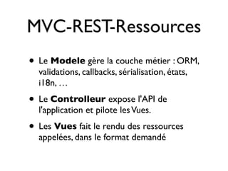 MVC-REST-Ressources
• Le Modele gère la couche métier : ORM,
  validations, callbacks, sérialisation, états,
  i18n, …
• Le Controlleur expose l'API de
  l'application et pilote les Vues.
• Les Vues fait le rendu des ressources
  appelées, dans le format demandé
 
