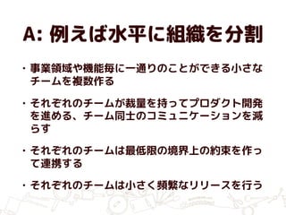 A: 例えば水平に組織を分割
• 事業領域や機能毎に一通りのことができる小さな
チームを複数作る
• それぞれのチームが裁量を持ってプロダクト開発
を進める、チーム同士のコミュニケーションを減
らす
• それぞれのチームは最低限の境界上の約束を作っ
て連携する
• それぞれのチームは小さく頻繁なリリースを行う
 