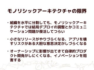 モノリシックアーキテクチャの限界
• 組織を水平に分割しても、モノリシックアーキ
テクチャでは結局デプロイの調整とかコミュニ
ケーション問題が復活してつらい
• 小さなリリースがやりづらくなる、アプリを壊
すリスクがある大胆な意思決定がしづらくなる
• オーナーシップに影響が出てきて自律的プロダ
クト開発がしにくくなる、イノベーションを阻
害する
 