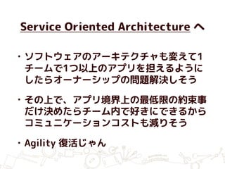 Service Oriented Architecture へ
• ソフトウェアのアーキテクチャも変えて1
チームで1つ以上のアプリを担えるように
したらオーナーシップの問題解決しそう
• その上で、アプリ境界上の最低限の約束事
だけ決めたらチーム内で好きにできるから
コミュニケーションコストも減りそう
• Agility 復活じゃん
 