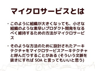 マイクロサービスとは
• このように組織が大きくなっても、小さな
組織のような素早いプロダクト開発をなる
べく維持するための方法がマイクロサービ
ス
• そのような方法のために設計されたアーキ
テクチャをマイクロサービスアーキテクチャ
と呼んだりすることがある (そういう文脈を
抜きにすれば SOA と言ってもいいと思う)
 