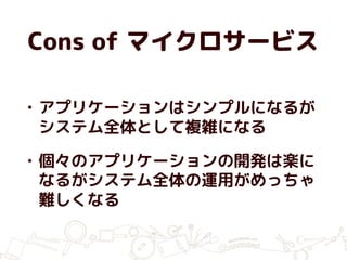 Cons of マイクロサービス
• アプリケーションはシンプルになるが
システム全体として複雑になる
• 個々のアプリケーションの開発は楽に
なるがシステム全体の運用がめっちゃ
難しくなる
 
