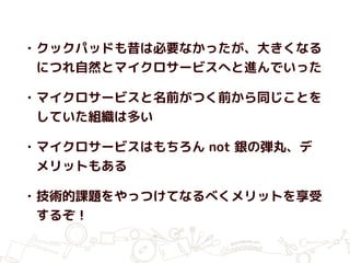 • クックパッドも昔は必要なかったが、大きくなる
につれ自然とマイクロサービスへと進んでいった
• マイクロサービスと名前がつく前から同じことを
していた組織は多い
• マイクロサービスはもちろん not 銀の弾丸、デ
メリットもある
• 技術的課題をやっつけてなるべくメリットを享受
するぞ！
 