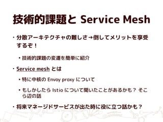 技術的課題と Service Mesh
• 分散アーキテクチャの難しさ→倒してメリットを享受
するぞ！
‣ 技術的課題の変遷を簡単に紹介
• Service mesh とは
‣ 特に中核の Envoy proxy について
‣ もしかしたら Istio について聞いたことがあるかも？ そこ
ら辺の話
• 将来マネージドサービスが出た時に役に立つ話かも？
 