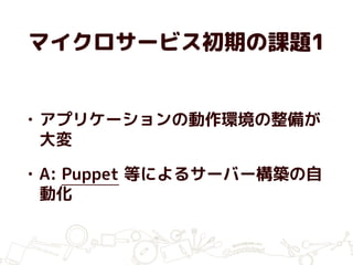 マイクロサービス初期の課題1
• アプリケーションの動作環境の整備が
大変
• A: Puppet 等によるサーバー構築の自
動化
 