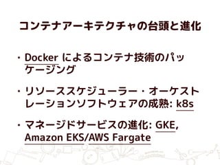 コンテナアーキテクチャの台頭と進化
• Docker によるコンテナ技術のパッ
ケージング
• リソーススケジューラー・オーケスト
レーションソフトウェアの成熟: k8s
• マネージドサービスの進化: GKE,
Amazon EKS/AWS Fargate
 