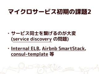 マイクロサービス初期の課題2
• サービス同士を繋げるのが大変
(service discovery の問題)
• Internal ELB, Airbnb SmartStack,
consul-template 等
 