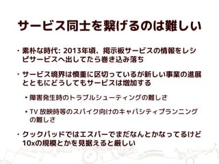 サービス同士を繋げるのは難しい
• 素朴な時代: 2013年頃、掲示板サービスの情報をレシ
ピサービスへ出してたら巻き込み落ち
• サービス境界は慎重に区切っているが新しい事業の進展
とともにどうしてもサービスは増加する
‣ 障害発生時のトラブルシューティングの難しさ
‣ TV 放映時等のスパイク向けのキャパシティプランニング
の難しさ
• クックパッドではエスパーでまだなんとかなってるけど
10xの規模とかを見据えると厳しい
 