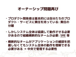 オーナーシップ問題再び
• プロダクト開発者は基本的には自分たちのプロ
ダクト・サービスに責任を持っている: 責任の
分離
• しかしシステム全体は協調して動作させる必要
があるので組織横断的なチームが必要: SRE 等
• 横断的なチームがアプリケーションの細部を把
握しなくてもシステム全体の動作を理解できる
必要がある → 中央で管理する必要性
 