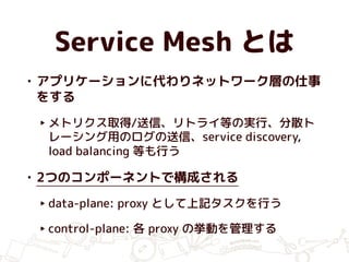 Service Mesh とは
• アプリケーションに代わりネットワーク層の仕事
をする
‣ メトリクス取得/送信、リトライ等の実行、分散ト
レーシング用のログの送信、service discovery,
load balancing 等も行う
• 2つのコンポーネントで構成される
‣ data-plane: proxy として上記タスクを行う
‣ control-plane: 各 proxy の挙動を管理する
 