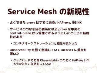 Service Mesh の新規性
• よくできた proxy はすでにある: HAProxy, NGINX
• サービスのつなぎ目の要所になる proxy を中央の
control-plane から管理できるようにしたところに新規
性がある
‣ コンテナオーケストレーションと相性が良かった
• Observability を強く意識していて metrics に重点を
置いた
‣ クックパッドでも昔 Observability のために HAProxy2 作
ろうかみたいな話をしていた
 
