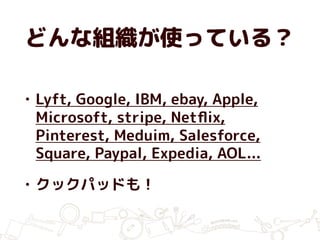 どんな組織が使っている？
• Lyft, Google, IBM, ebay, Apple,
Microsoft, stripe, Netﬂix,
Pinterest, Meduim, Salesforce,
Square, Paypal, Expedia, AOL...
• クックパッドも！
 