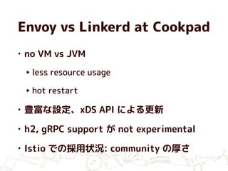 Envoy vs Linkerd at Cookpad
• no VM vs JVM
‣ less resource usage
‣ hot restart
• 豊富な設定、xDS API による更新
• h2, gRPC support が not experimental
• Istio での採用状況: community の厚さ
 