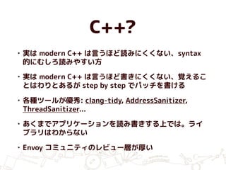 C++?
• 実は modern C++ は言うほど読みにくくない、syntax
的にむしろ読みやすい方
• 実は modern C++ は言うほど書きにくくない、覚えるこ
とはわりとあるが step by step でパッチを書ける
• 各種ツールが優秀: clang-tidy, AddressSanitizer,
ThreadSanitizer...
• あくまでアプリケーションを読み書きする上では。ライ
ブラリはわからない
• Envoy コミュニティのレビュー層が厚い
 