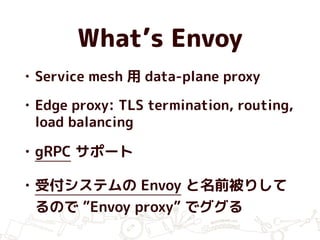 What’s Envoy
• Service mesh 用 data-plane proxy
• Edge proxy: TLS termination, routing,
load balancing
• gRPC サポート
• 受付システムの Envoy と名前被りして
るので ”Envoy proxy” でググる
 