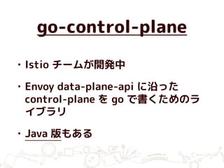 go-control-plane
• Istio チームが開発中
• Envoy data-plane-api に沿った
control-plane を go で書くためのラ
イブラリ
• Java 版もある
 