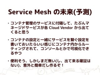 Service Mesh の未来(予測)
• コンテナ管理のサービスに付随して、たぶんマ
ネージドサービスが各 Cloud Vendor から出て
くると思う
• コンテナの設定と一緒にサービスを繋ぐ設定を
書いておいたらいい感じにコンテナ内からルー
ティングされて、コンソールとかで可視化でき
るやつ
• 便利そう、しかしまだ無い(し、出て来る確証は
ない)、意外と簡単だし作るぞ！
 