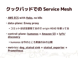 クックパッドでの Service Mesh
• AWS ECS with Hako, no k8s
• data-plane: Envoy proxy
‣ コミットほぼ全部見てるので origin HEAD を使ってる
• control-plane: kumonos + Amazon S3 + lyft/
discovery
‣ kumonos は今のところ実装のみの公開
• metrics: dog_statsd sink + statsd_exporter +
Prometheus
 