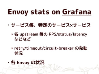 Envoy stats on Grafana
• サービス毎、特定のサービス×サービス
‣ 各 upstream 毎の RPS/status/latency
などなど
‣ retry/timeout/circuit-breaker の発動
状況
• 各 Envoy の状況
 