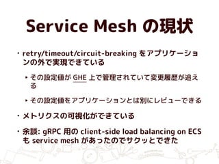 Service Mesh の現状
• retry/timeout/circuit-breaking をアプリケーショ
ンの外で実現できている
‣ その設定値が GHE 上で管理されていて変更履歴が追え
る
‣ その設定値をアプリケーションとは別にレビューできる
• メトリクスの可視化ができている
• 余談: gRPC 用の client-side load balancing on ECS
も service mesh があったのでサクッとできた
 