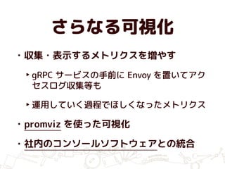 さらなる可視化
• 収集・表示するメトリクスを増やす
‣ gRPC サービスの手前に Envoy を置いてアク
セスログ収集等も
‣ 運用していく過程でほしくなったメトリクス
• promviz を使った可視化
• 社内のコンソールソフトウェアとの統合
 