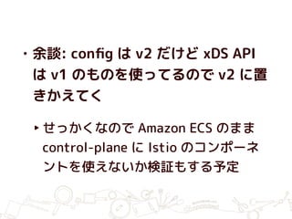 • 余談: conﬁg は v2 だけど xDS API
は v1 のものを使ってるので v2 に置
きかえてく
‣せっかくなので Amazon ECS のまま
control-plane に Istio のコンポーネ
ントを使えないか検証もする予定
 