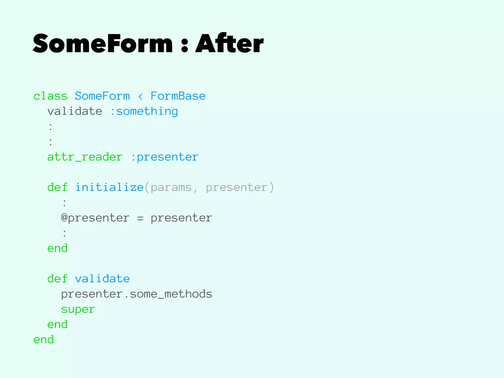 SomeForm : After
class SomeForm < FormBase
validate :something
:
:
attr_reader :presenter
def initialize(params, presenter)
:
@presenter = presenter
:
end
def validate
presenter.some_methods
super
end
end
 