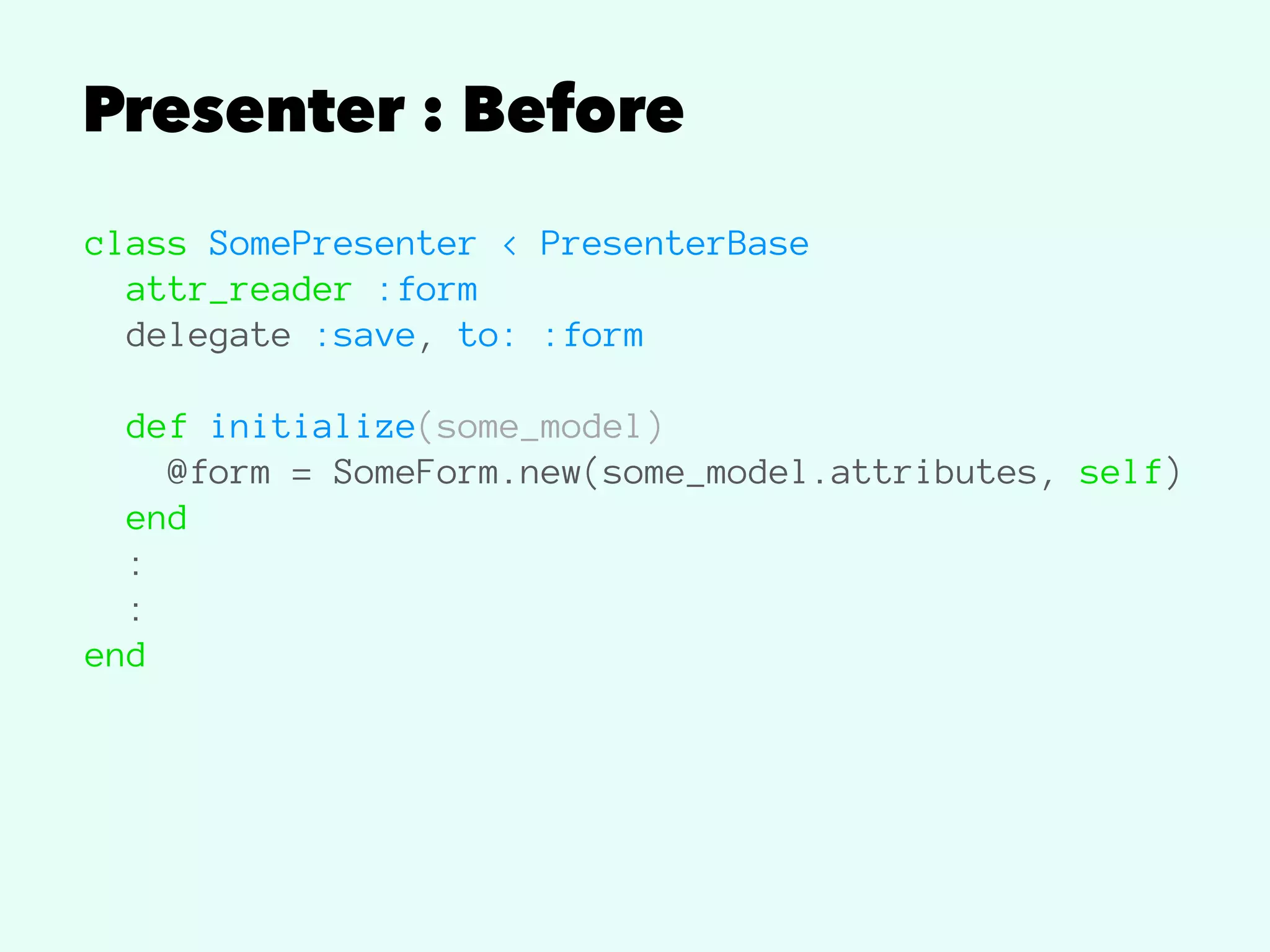 Presenter : Before
class SomePresenter < PresenterBase
attr_reader :form
delegate :save, to: :form
def initialize(some_model)
@form = SomeForm.new(some_model.attributes, self)
end
:
:
end
 