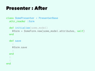 Presenter : After
class SomePresenter < PresenterBase
attr_reader :form
def initialize(some_model)
@form = SomeForm.new(some_model.attributes, self)
end
def save
:
@form.save
:
end
:
:
end
 