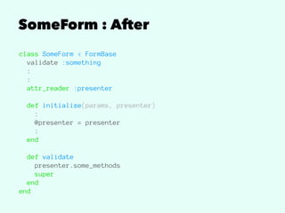 SomeForm : After
class SomeForm < FormBase
validate :something
:
:
attr_reader :presenter
def initialize(params, presenter)
:
@presenter = presenter
:
end
def validate
presenter.some_methods
super
end
end
 