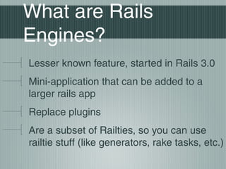 What are Rails
Engines?
Lesser known feature, started in Rails 3.0
Mini-application that can be added to a
larger rails app
Replace plugins
Are a subset of Railties, so you can use
railtie stuff (like generators, rake tasks, etc.)
 