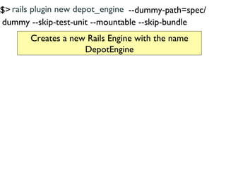 $> rails plugin new depot_engine --dummy-path=spec/
dummy --skip-test-unit --mountable --skip-bundle
       Creates a new Rails Engine with the name
                    DepotEngine
 