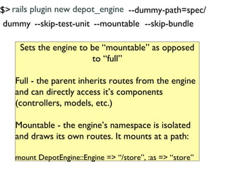 $> rails plugin new depot_engine --dummy-path=spec/
 dummy --skip-test-unit --mountable --skip-bundle

    Sets the engine to be “mountable” as opposed
                       to “full”

   Full - the parent inherits routes from the engine
   and can directly access it’s components
   (controllers, models, etc.)

   Mountable - the engine’s namespace is isolated
   and draws its own routes. It mounts at a path:

   mount DepotEngine::Engine => “/store”, :as => “store”
 