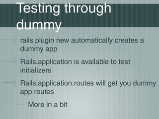Testing through
dummy
rails plugin new automatically creates a
dummy app
Rails.application is available to test
initializers
Rails.application.routes will get you dummy
app routes
  More in a bit
 