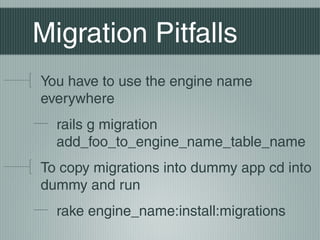 Migration Pitfalls
You have to use the engine name
everywhere
  rails g migration
  add_foo_to_engine_name_table_name
To copy migrations into dummy app cd into
dummy and run
  rake engine_name:install:migrations
 
