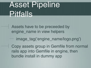 Asset Pipeline
Pitfalls
Assets have to be preceeded by
engine_name in view helpers
  image_tag(‘engine_name/logo.png’)
Copy assets group in Gemfile from normal
rails app into Gemfile in engine, then
bundle install in dummy app
 
