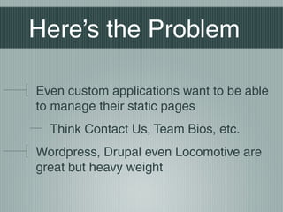 Here’s the Problem

Even custom applications want to be able
to manage their static pages
  Think Contact Us, Team Bios, etc.
Wordpress, Drupal even Locomotive are
great but heavy weight
 