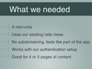 What we needed

A mini-cms
Uses our existing rails views
No subdomaining, feels like part of the app
Works with our authentication setup
Great for 4 or 5 pages of content
 