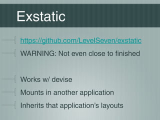 Exstatic
https://github.com/LevelSeven/exstatic
WARNING: Not even close to finished


Works w/ devise
Mounts in another application
Inherits that application’s layouts
 